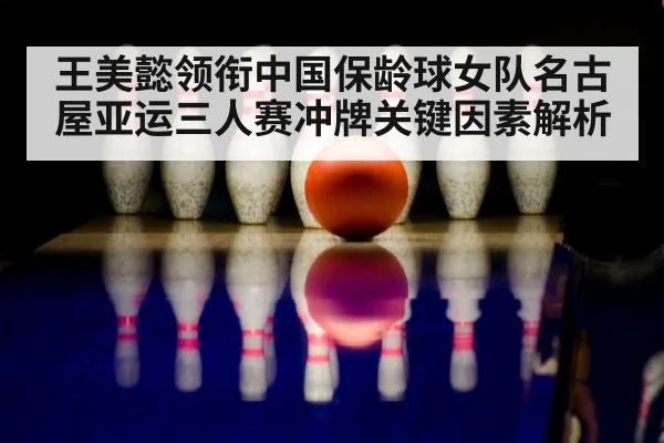 王美懿领衔中国保龄球女队名古屋亚运三人赛冲牌关键因素解析